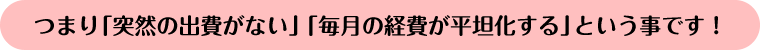 つまり「突然の出費がない」「毎月の経費が平坦化する」ということです!